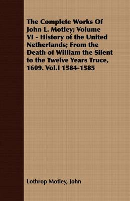 Book cover for The Complete Works Of John L. Motley; Volume VI - History of the United Netherlands; From the Death of William the Silent to the Twelve Years Truce, 1609. Vol.I 1584-1585