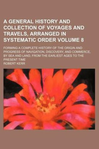 Cover of A General History and Collection of Voyages and Travels, Arranged in Systematic Order Volume 8; Forming a Complete History of the Origin and Progress of Navigation, Discovery, and Commerce, by Sea and Land, from the Earliest Ages to the Present Time