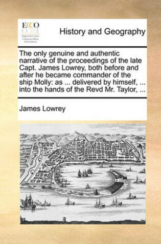 Cover of The Only Genuine and Authentic Narrative of the Proceedings of the Late Capt. James Lowrey, Both Before and After He Became Commander of the Ship Molly