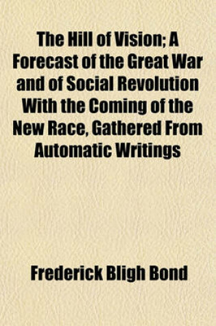 Cover of The Hill of Vision; A Forecast of the Great War and of Social Revolution with the Coming of the New Race, Gathered from Automatic Writings Obtained Between 1909 and 1912, and Also, in 1918, Through the Hand of John Alleyne, Under the Supervision of the Author