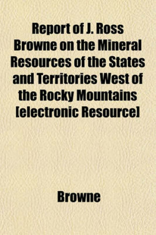 Cover of Report of J. Ross Browne on the Mineral Resources of the States and Territories West of the Rocky Mountains [Electronic Resource]