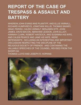 Book cover for Report of the Case of Trespass & Assault and Battery; Wherein John Evans Was Plaintiff, and Ellis Yarnall, Richard Humphreys, Jonathan Willis, Thomas Savary, Isaac Parish, Caleb Carmalt, Benjamin Kite, John James, David Bacon, Abraham Leddon, John Elliot,