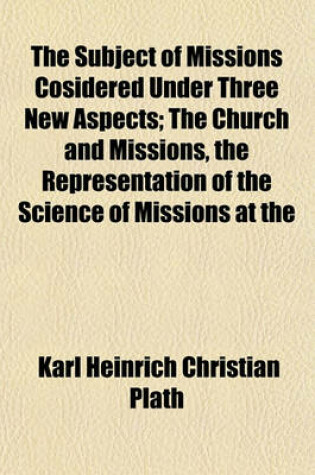 Cover of The Subject of Missions Cosidered Under Three New Aspects; The Church and Missions, the Representation of the Science of Missions at the