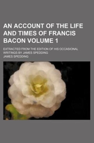 Cover of An Account of the Life and Times of Francis Bacon; Extracted from the Edition of His Occasional Writings by James Spedding Volume 1