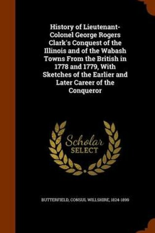 Cover of History of Lieutenant-Colonel George Rogers Clark's Conquest of the Illinois and of the Wabash Towns from the British in 1778 and 1779, with Sketches of the Earlier and Later Career of the Conqueror