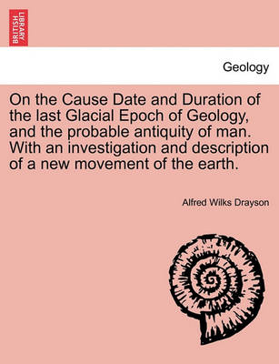 Book cover for On the Cause Date and Duration of the Last Glacial Epoch of Geology, and the Probable Antiquity of Man. with an Investigation and Description of a New Movement of the Earth.