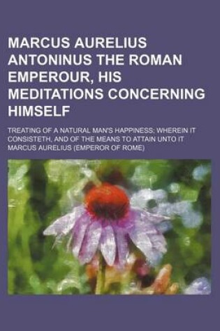 Cover of Marcus Aurelius Antoninus the Roman Emperour, His Meditations Concerning Himself; Treating of a Natural Man's Happiness Wherein It Consisteth, and of