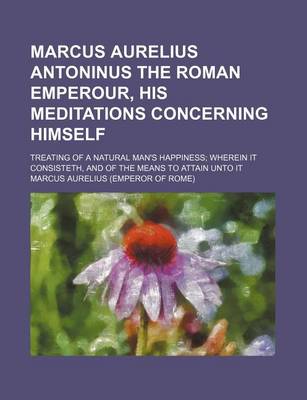 Book cover for Marcus Aurelius Antoninus the Roman Emperour, His Meditations Concerning Himself; Treating of a Natural Man's Happiness Wherein It Consisteth, and of