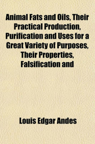 Cover of Animal Fats and Oils, Their Practical Production, Purification and Uses for a Great Variety of Purposes, Their Properties, Falsification and