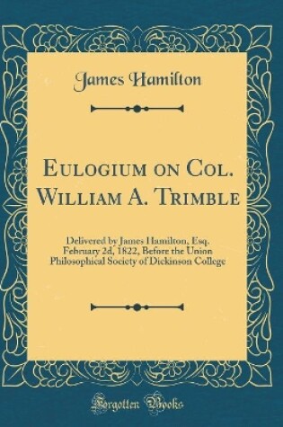 Cover of Eulogium on Col. William A. Trimble: Delivered by James Hamilton, Esq. February 2d, 1822, Before the Union Philosophical Society of Dickinson College (Classic Reprint)