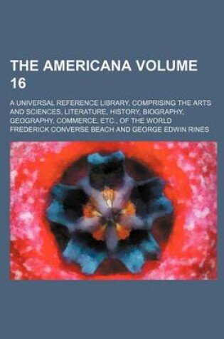 Cover of The Americana Volume 16; A Universal Reference Library, Comprising the Arts and Sciences, Literature, History, Biography, Geography, Commerce, Etc., of the World