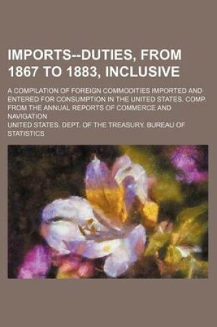 Cover of Imports--Duties, from 1867 to 1883, Inclusive; A Compilation of Foreign Commodities Imported and Entered for Consumption in the United States. Comp. from the Annual Reports of Commerce and Navigation