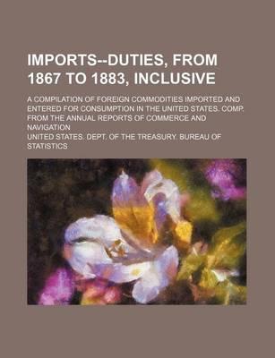 Book cover for Imports--Duties, from 1867 to 1883, Inclusive; A Compilation of Foreign Commodities Imported and Entered for Consumption in the United States. Comp. from the Annual Reports of Commerce and Navigation