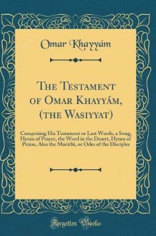 Cover of The Testament of Omar Khayyám, (the Wasiyyat): Comprising His Testament or Last Words, a Song, Hymn of Prayer, the Word in the Desert, Hymn of Praise, Also the Maráthi, or Odes of the Disciples (Classic Reprint)