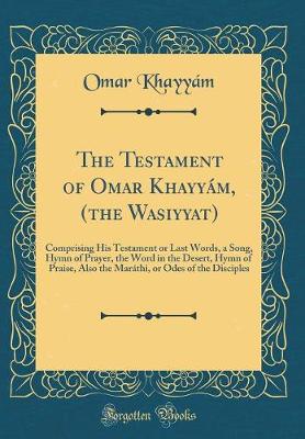 Book cover for The Testament of Omar Khayyám, (the Wasiyyat): Comprising His Testament or Last Words, a Song, Hymn of Prayer, the Word in the Desert, Hymn of Praise, Also the Maráthi, or Odes of the Disciples (Classic Reprint)
