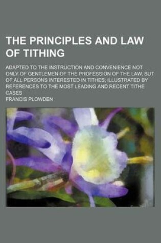 Cover of The Principles and Law of Tithing; Adapted to the Instruction and Convenience Not Only of Gentlemen of the Profession of the Law, But of All Persons I