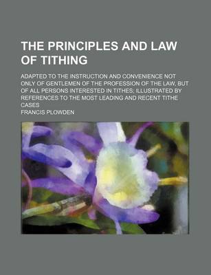 Book cover for The Principles and Law of Tithing; Adapted to the Instruction and Convenience Not Only of Gentlemen of the Profession of the Law, But of All Persons I