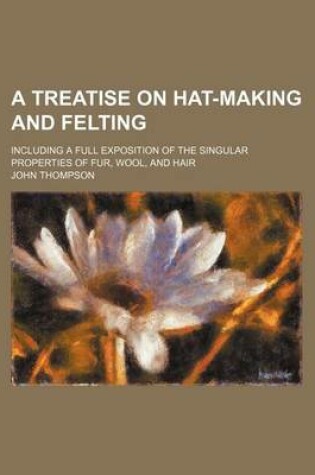 Cover of A Treatise on Hat-Making and Felting; Including a Full Exposition of the Singular Properties of Fur, Wool, and Hair