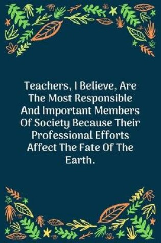 Cover of Teachers, I Believe, Are The Most Responsible And Important Members Of Society Because Their Professional Efforts Affect The Fate Of The Earth