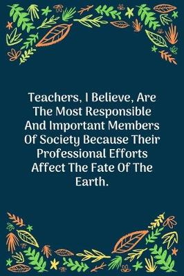 Book cover for Teachers, I Believe, Are The Most Responsible And Important Members Of Society Because Their Professional Efforts Affect The Fate Of The Earth