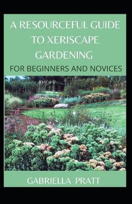 Book cover for A Resourceful Guide To Xeriscape Gardening For Beginners And Novices