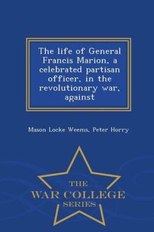 Cover of The Life of General Francis Marion, a Celebrated Partisan Officer, in the Revolutionary War, Against - War College Series