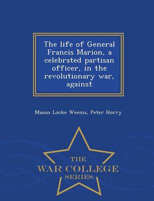 Book cover for The Life of General Francis Marion, a Celebrated Partisan Officer, in the Revolutionary War, Against - War College Series