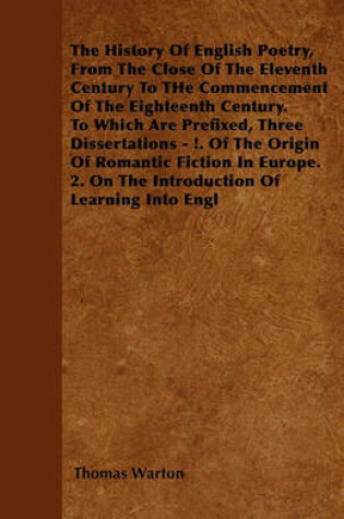 Cover of The History Of English Poetry, From The Close Of The Eleventh Century To THe Commencement Of The Eighteenth Century. To Which Are Prefixed, Three Dissertations - !. Of The Origin Of Romantic Fiction In Europe. 2. On The Introduction Of Learning Into Engl
