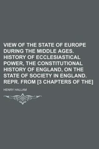 Cover of View of the State of Europe During the Middle Ages. History of Ecclesiastical Power, the Constitutional History of England, on the State of Society in England. Repr. from [3 Chapters of The]