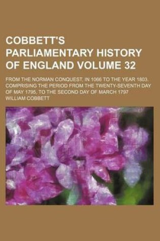 Cover of Cobbett's Parliamentary History of England Volume 32; From the Norman Conquest, in 1066 to the Year 1803. Comprising the Period from the Twenty-Seventh Day of May 1795, to the Second Day of March 1797