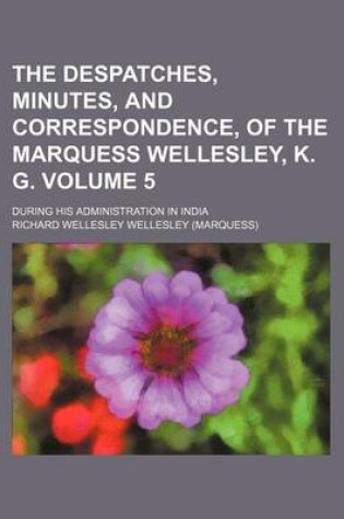 Cover of The Despatches, Minutes, and Correspondence, of the Marquess Wellesley, K. G; During His Administration in India Volume 5