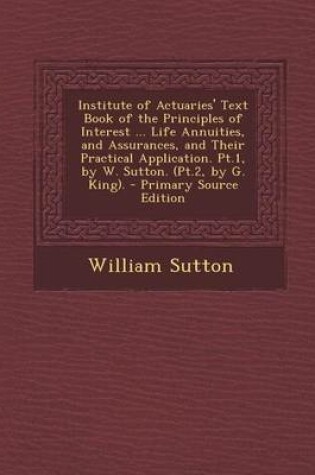 Cover of Institute of Actuaries' Text Book of the Principles of Interest ... Life Annuities, and Assurances, and Their Practical Application. PT.1, by W. Sutto