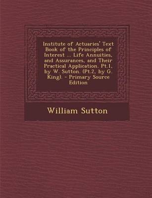 Book cover for Institute of Actuaries' Text Book of the Principles of Interest ... Life Annuities, and Assurances, and Their Practical Application. PT.1, by W. Sutto