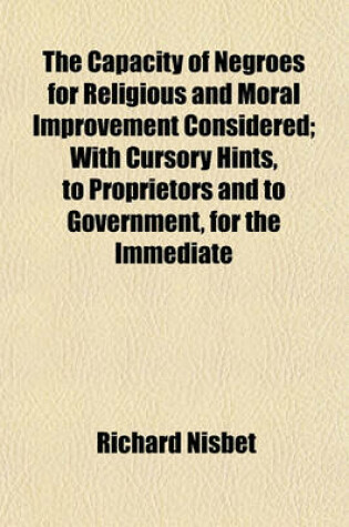 Cover of The Capacity of Negroes for Religious and Moral Improvement Considered; With Cursory Hints, to Proprietors and to Government, for the Immediate Melioration of the Condition of Slaves in the Sugar Colonies to Which Are Subjoined Short and Practical Discourses t