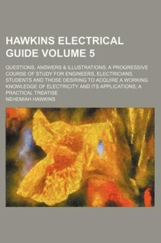 Cover of Hawkins Electrical Guide Volume 5; Questions, Answers & Illustrations a Progressive Course of Study for Engineers, Electricians, Students and Those Desiring to Acquire a Working Knowledge of Electricity and Its Applications a Practical Treatise