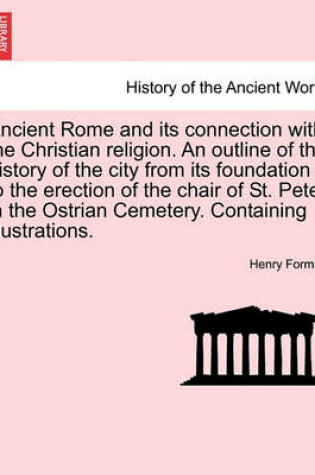 Cover of Ancient Rome and Its Connection with the Christian Religion. an Outline of the History of the City from Its Foundation to the Erection of the Chair of St. Peter in the Ostrian Cemetery. Containing Illustrations.