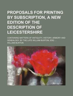 Book cover for Proposals for Printing by Subscription, a New Edition of the Description of Leicestershire; Containing Matters of Antiquity, History, Armory and Genealogy. by the Late William Burton, Esq.