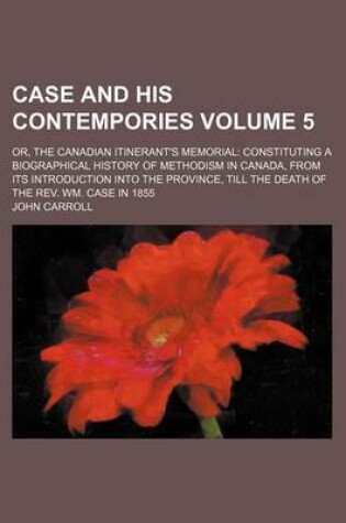 Cover of Case and His Contempories; Or, the Canadian Itinerant's Memorial Constituting a Biographical History of Methodism in Canada, from Its Introduction Into the Province, Till the Death of the REV. Wm. Case in 1855 Volume 5