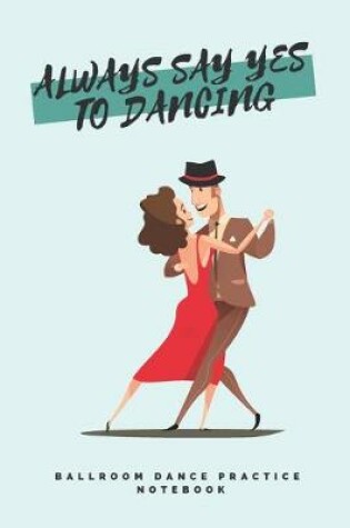 Cover of 'Always say yes to dancing' - Ballroom Dance Practice Notebook - Tango Edition
