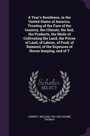 Cover of A Year's Residence, in the United States of America. Treating of the Face of the Country, the Climate, the Soil, the Products, the Mode of Cultivating the Land, the Prices of Land, of Labour, of Food, of Raiment; Of the Expenses of House-Keeping, and of T