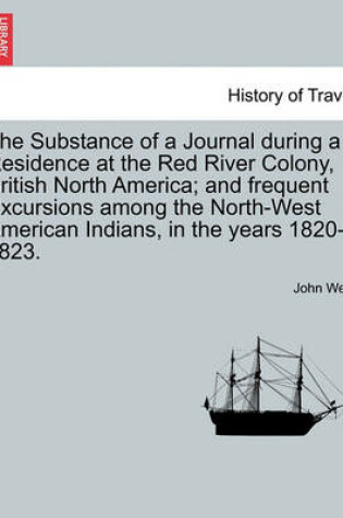 Cover of The Substance of a Journal During a Residence at the Red River Colony, British North America; And Frequent Excursions Among the North-West American in