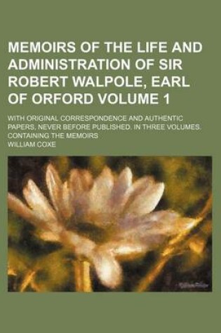 Cover of Memoirs of the Life and Administration of Sir Robert Walpole, Earl of Orford Volume 1; With Original Correspondence and Authentic Papers, Never Before Published. in Three Volumes. Containing the Memoirs