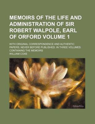 Book cover for Memoirs of the Life and Administration of Sir Robert Walpole, Earl of Orford Volume 1; With Original Correspondence and Authentic Papers, Never Before Published. in Three Volumes. Containing the Memoirs