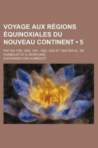 Cover of Voyage Aux Regions Equinoxiales Du Nouveau Continent (5); Fait En 1799, 1800, 1801, 1802, 1803 Et 1804 Par Al. de Humboldt Et A. Bonpland