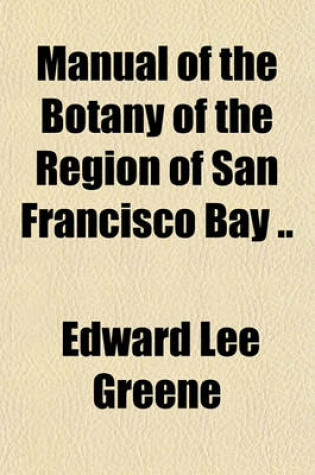 Cover of Manual of the Botany of the Region of San Francisco Bay; Being a Systematic Arrangement of the Higher Plants Growing Spontaneously in the Counties of Marin, Sonoma, Napa, Solano, Contra Costa, Alameda, Santa Clara, San Mateo and San