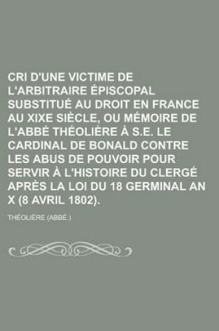 Cover of Cri D'Une Victime de L'Arbitraire Episcopal Substitue Au Droit En France Au Xixe Siecle, Ou Memoire de L'Abbe Theoliere A S.E. Le Cardinal de Bonald Contre Les Abus de Pouvoir Pour Servir A L'Histoire Du Clerge Apres La Loi Du 18