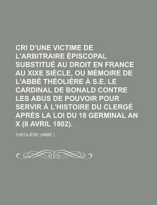 Book cover for Cri D'Une Victime de L'Arbitraire Episcopal Substitue Au Droit En France Au Xixe Siecle, Ou Memoire de L'Abbe Theoliere A S.E. Le Cardinal de Bonald Contre Les Abus de Pouvoir Pour Servir A L'Histoire Du Clerge Apres La Loi Du 18