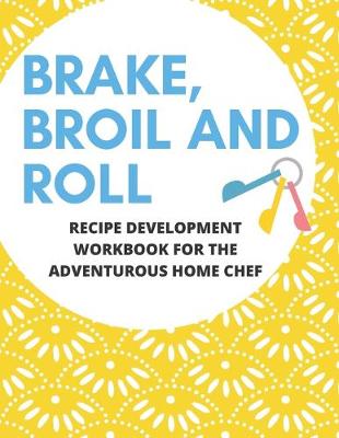 Book cover for Bake, Broil and Roll Recipe Development Workbook for the Adventurous Home Chef