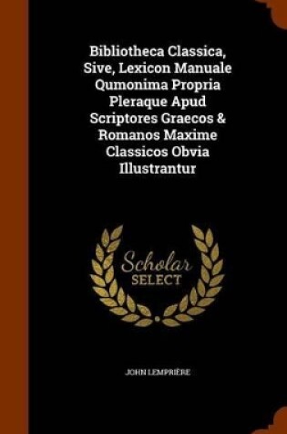 Cover of Bibliotheca Classica, Sive, Lexicon Manuale Qumonima Propria Pleraque Apud Scriptores Graecos & Romanos Maxime Classicos Obvia Illustrantur