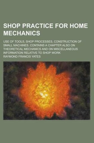 Cover of Shop Practice for Home Mechanics; Use of Tools, Shop Processes, Construction of Small Machines. Contains a Chapter Also on Theoretical Mechanics and on Miscellaneous Information Relative to Shop Work